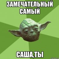 замечательный самый саша,ты