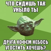 что сидишь так уныло ты друга кофем небось угостить хочешь?