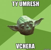 ty umresh vchera