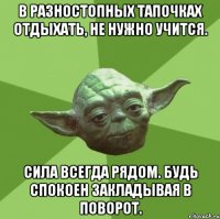 в разностопных тапочках отдыхать, не нужно учится. сила всегда рядом. будь спокоен закладывая в поворот.