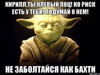 кирилл,ты клевый поц! но риск есть у тебя! подумай о нем! не заболтайся как бахти