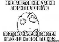 мне кажется или даник любит гилевскую поэтому на уроке смотря на её чешит свой пенис?