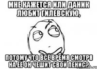 мне кажется или даник любит гилевскую, потому что всё время смотря на её он чешит свой пенис?