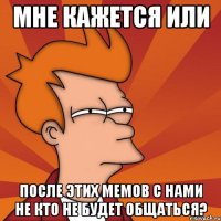 мне кажется или после этих мемов с нами не кто не будет общаться?