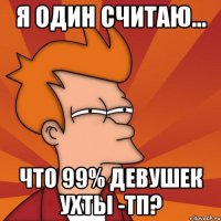 я один считаю... что 99% девушек ухты -тп?