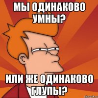 мы одинаково умны? или же одинаково глупы?