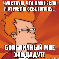 чувствую, что даже если я отрублю себе голову... больничный мне хуй дадут!