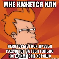 мне кажется или некоторые твои друзья радуются за тебя только когда им тоже хорошо