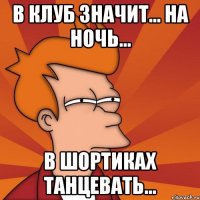 в клуб значит... на ночь... в шортиках танцевать...