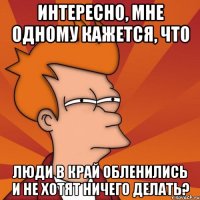 интересно, мне одному кажется, что люди в край обленились и не хотят ничего делать?