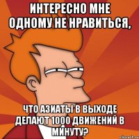 интересно мне одному не нравиться, что азиаты в выходе делают 1000 движений в минуту?