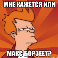 мне кажется или макс борзеет?