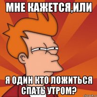 мне кажется,или я один кто ложиться спать утром?