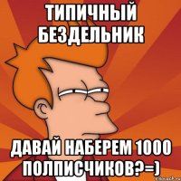 типичный бездельник давай наберем 1000 полписчиков?=)