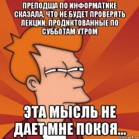 преподша по информатике сказала, что не будет проверять лекции, продиктованные по субботам утром эта мысль не дает мне покоя...