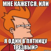 мне кажется, или я один в пятницу трезвый?