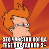  это чувство когда тебе поставили 5+