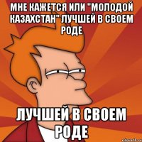 мне кажется или "молодой казахстан" лучшей в своем роде лучшей в своем роде