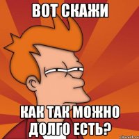 вот скажи как так можно долго есть?