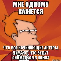 мне одному кажется что все начинающие актеры думают, что будут сниматься в кино?