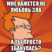 мне кажется не любовь зла а ты просто ебанулась?