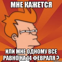 мне кажется или мне одному все равно на 14 февраля ?