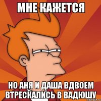 мне кажется но аня и даша вдвоем втрескались в вадюшу