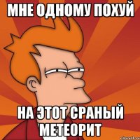 мне одному похуй на этот сраный метеорит