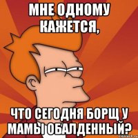 мне одному кажется, что сегодня борщ у мамы обалденный?