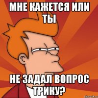 мне кажется или ты не задал вопрос трику?