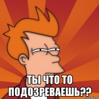  ты что то подозреваешь??