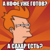 а кофе уже готов? а сахар есть?