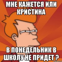 мне кажется или кристина в понедельник в школу не придет ?