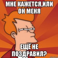 мне кажется,или он меня ещё не поздравил?