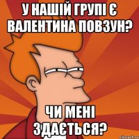 у нашій групі є валентина повзун? чи мені здається?