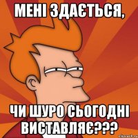 мені здається, чи шуро сьогодні виставляє???