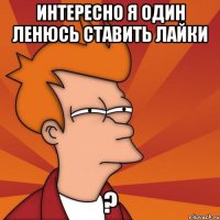 интересно я один ленюсь ставить лайки ?