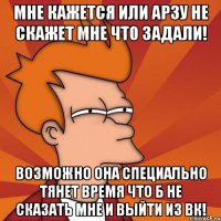 мне кажется или арзу не скажет мне что задали! возможно она специально тянет время что б не сказать мне и выйти из вк!