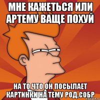 мне кажеться или артему ваще похуй на то что он посылает картинки на тему род.собр