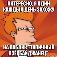 интересно, я один каждый день захожу на паблик "типичный азербайджанец"