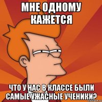 мне одному кажется что у нас в классе были самые ужасные ученики?