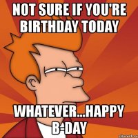 not sure if you're birthday today whatever...happy b-day