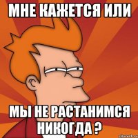 мне кажется или мы не растанимся никогда ?