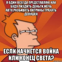 я один всегда представляю как буду пиздить деньги,жечь авто,разбивать витрины,трахать девушек если начнется война или конец света?