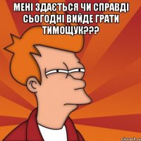 мені здається чи справді сьогодні вийде грати тимощук??? 