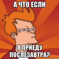 а что если я приеду послезавтра?