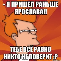 - я пришел раньше ярослава!! тебе всё равно никто не поверит :p