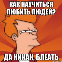 как научиться любить людей? да никак, блеать