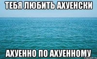 тебя любить ахуенски ахуенно по ахуенному