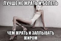 лучше не жрать и болеть чем жрать и заплывать жиром